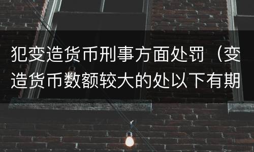 犯变造货币刑事方面处罚（变造货币数额较大的处以下有期徒刑）