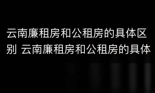 云南廉租房和公租房的具体区别 云南廉租房和公租房的具体区别是什么