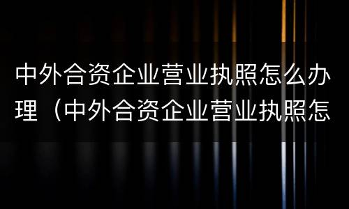 中外合资企业营业执照怎么办理（中外合资企业营业执照怎么办理流程）