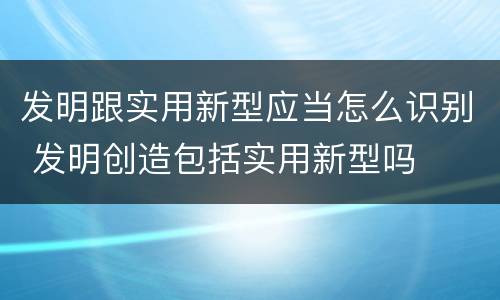 发明跟实用新型应当怎么识别 发明创造包括实用新型吗