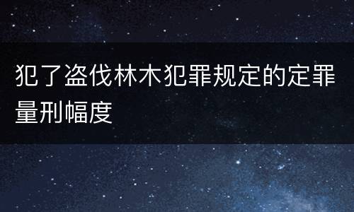 犯了盗伐林木犯罪规定的定罪量刑幅度