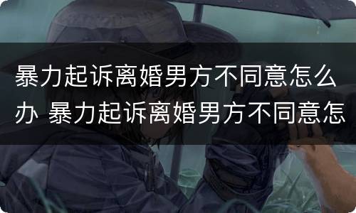 暴力起诉离婚男方不同意怎么办 暴力起诉离婚男方不同意怎么办呢