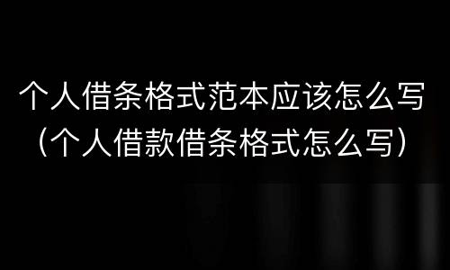 个人借条格式范本应该怎么写（个人借款借条格式怎么写）