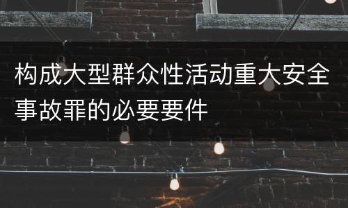 构成大型群众性活动重大安全事故罪的必要要件