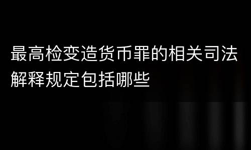 最高检变造货币罪的相关司法解释规定包括哪些