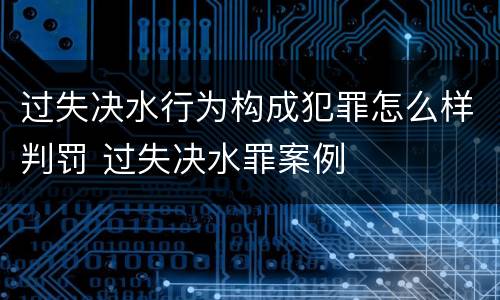 过失决水行为构成犯罪怎么样判罚 过失决水罪案例