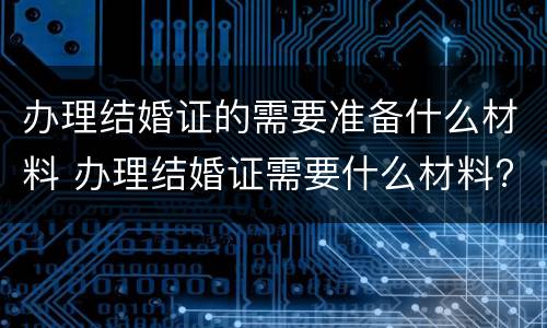 办理结婚证的需要准备什么材料 办理结婚证需要什么材料?