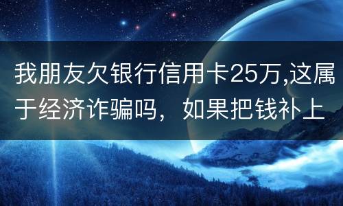 我朋友欠银行信用卡25万,这属于经济诈骗吗，如果把钱补上，会坐牢吗