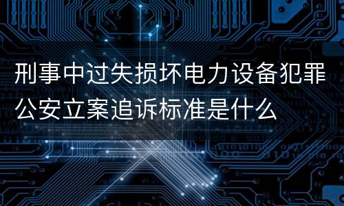 刑事中过失损坏电力设备犯罪公安立案追诉标准是什么