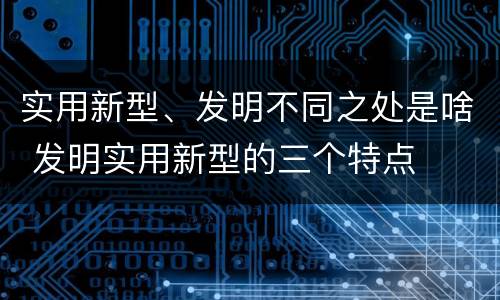 实用新型、发明不同之处是啥 发明实用新型的三个特点