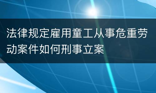 法律规定雇用童工从事危重劳动案件如何刑事立案