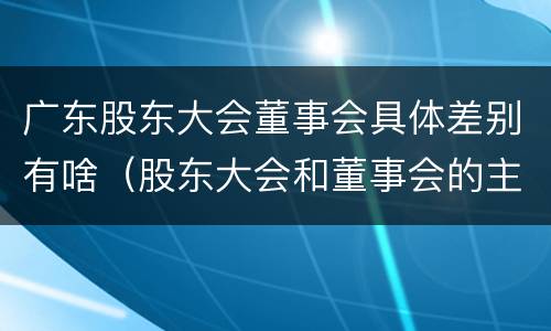 广东股东大会董事会具体差别有啥（股东大会和董事会的主要职责）