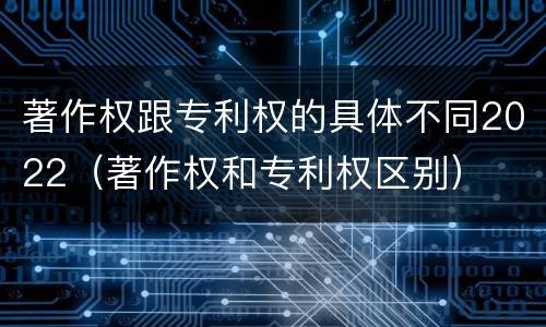 著作权跟专利权的具体不同2022（著作权和专利权区别）