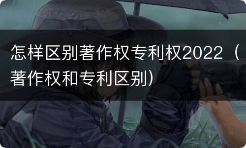 怎样区别著作权专利权2022（著作权和专利区别）