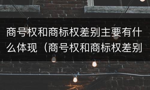 商号权和商标权差别主要有什么体现（商号权和商标权差别主要有什么体现）