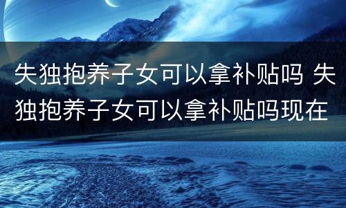 失独抱养子女可以拿补贴吗 失独抱养子女可以拿补贴吗现在
