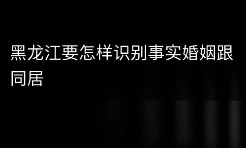 黑龙江要怎样识别事实婚姻跟同居