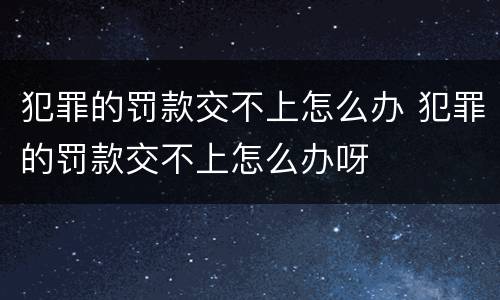 犯罪的罚款交不上怎么办 犯罪的罚款交不上怎么办呀