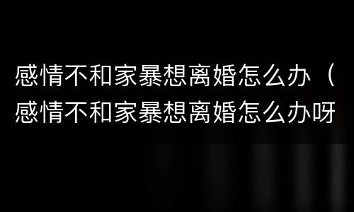 感情不和家暴想离婚怎么办（感情不和家暴想离婚怎么办呀）