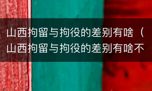 山西拘留与拘役的差别有啥（山西拘留与拘役的差别有啥不一样）