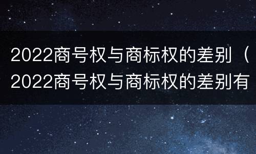 2022商号权与商标权的差别（2022商号权与商标权的差别有哪些）