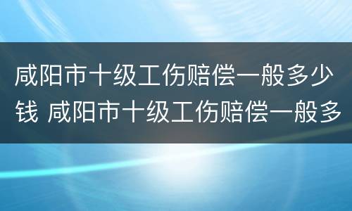 咸阳市十级工伤赔偿一般多少钱 咸阳市十级工伤赔偿一般多少钱啊