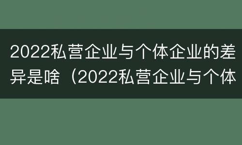 2022私营企业与个体企业的差异是啥（2022私营企业与个体企业的差异是啥呢）