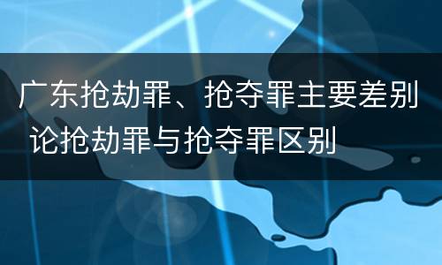 广东抢劫罪、抢夺罪主要差别 论抢劫罪与抢夺罪区别
