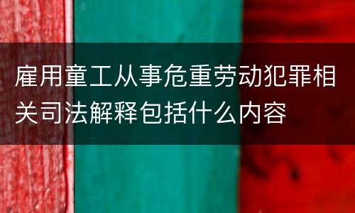 雇用童工从事危重劳动犯罪相关司法解释包括什么内容