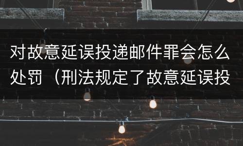 对故意延误投递邮件罪会怎么处罚（刑法规定了故意延误投递邮件罪）