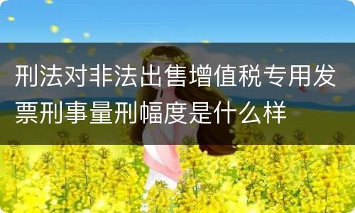 刑法对非法出售增值税专用发票刑事量刑幅度是什么样