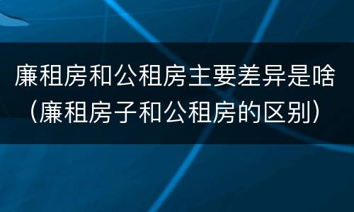 廉租房和公租房主要差异是啥（廉租房子和公租房的区别）