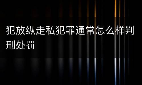 犯放纵走私犯罪通常怎么样判刑处罚