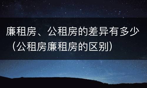 廉租房、公租房的差异有多少（公租房廉租房的区别）