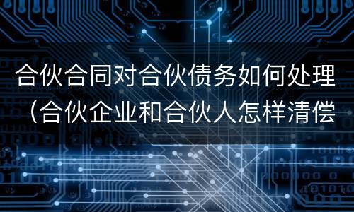 合伙合同对合伙债务如何处理（合伙企业和合伙人怎样清偿债务）