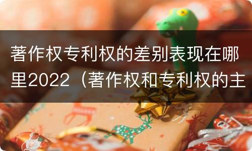 著作权专利权的差别表现在哪里2022（著作权和专利权的主要区别）