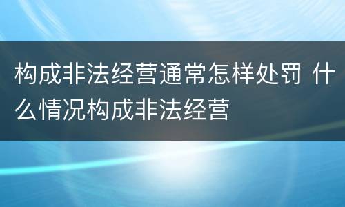 构成非法经营通常怎样处罚 什么情况构成非法经营