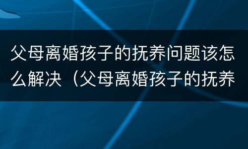 父母离婚孩子的抚养问题该怎么解决（父母离婚孩子的抚养问题该怎么解决好）