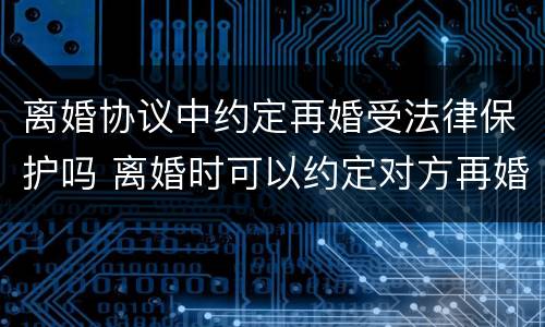 离婚协议中约定再婚受法律保护吗 离婚时可以约定对方再婚赔偿