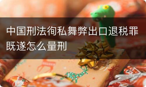 中国刑法徇私舞弊出口退税罪既遂怎么量刑