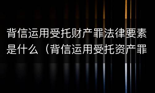 背信运用受托财产罪法律要素是什么（背信运用受托资产罪）