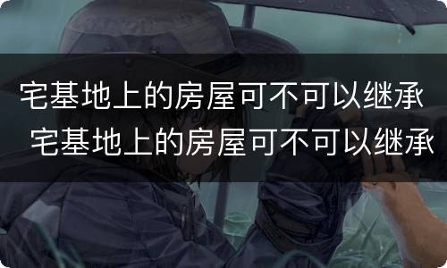 宅基地上的房屋可不可以继承 宅基地上的房屋可不可以继承给儿子