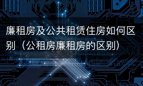 廉租房及公共租赁住房如何区别（公租房廉租房的区别）