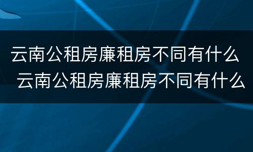 云南公租房廉租房不同有什么 云南公租房廉租房不同有什么差别