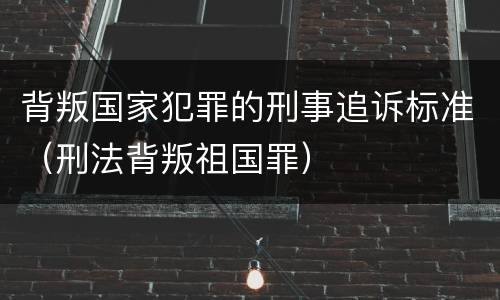 背叛国家犯罪的刑事追诉标准（刑法背叛祖国罪）