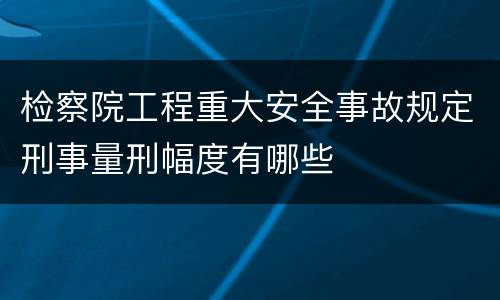 检察院工程重大安全事故规定刑事量刑幅度有哪些