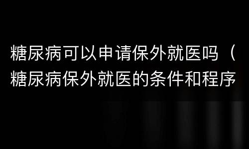 糖尿病可以申请保外就医吗（糖尿病保外就医的条件和程序）