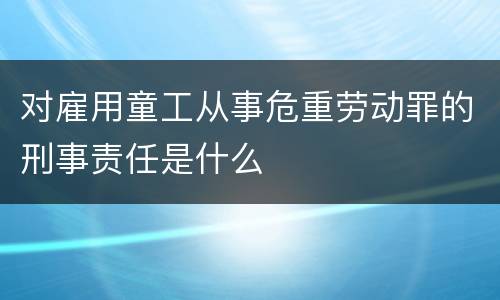 对雇用童工从事危重劳动罪的刑事责任是什么