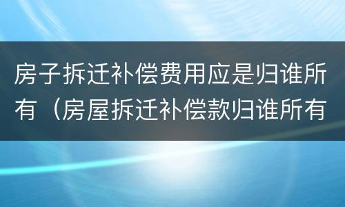 房子拆迁补偿费用应是归谁所有（房屋拆迁补偿款归谁所有）