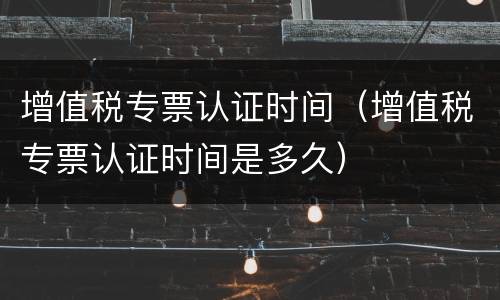 增值税专票认证时间（增值税专票认证时间是多久）
